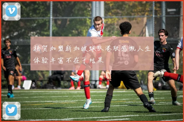 杨贺加盟新加坡球队港联感慨人生体验丰富不在乎结果