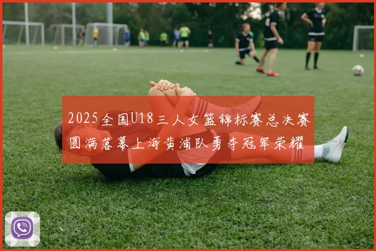 2025全国U18三人女篮锦标赛总决赛圆满落幕上海黄浦队勇夺冠军荣耀