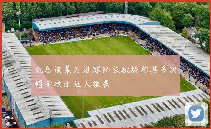 凯恩谈莱万进球纪录挑战称其多次帽子戏法让人敬畏