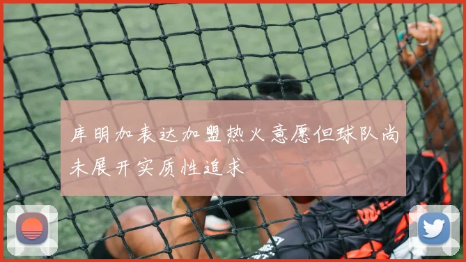 库明加表达加盟热火意愿但球队尚未展开实质性追求