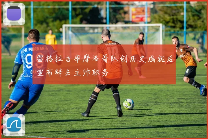 雷格拉吉率摩洛哥队创历史成就后宣布辞去主帅职务