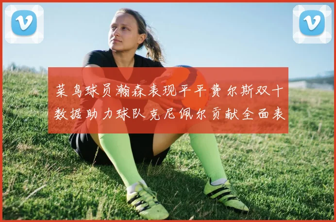 菜鸟球员瀚森表现平平费尔斯双十数据助力球队克尼佩尔贡献全面表现