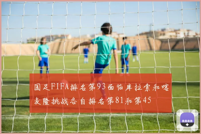 国足FIFA排名第93面临库拉索和喀麦隆挑战各自排名第81和第45