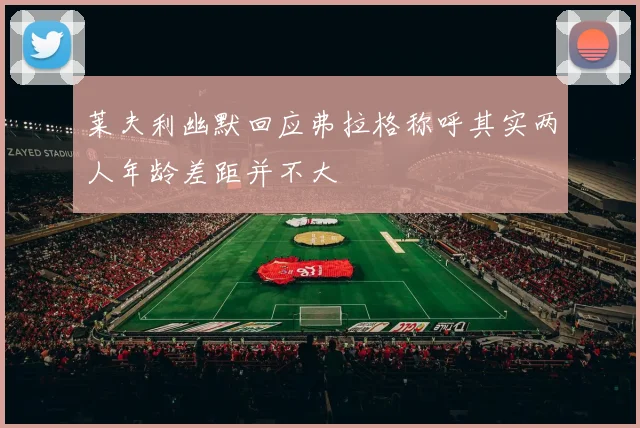 莱夫利幽默回应弗拉格称呼其实两人年龄差距并不大
