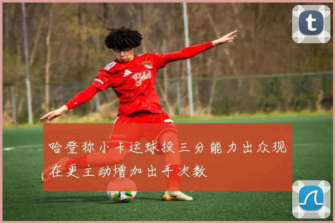 哈登称小卡运球投三分能力出众现在更主动增加出手次数
