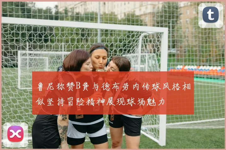 鲁尼称赞B费与德布劳内传球风格相似坚持冒险精神展现球场魅力