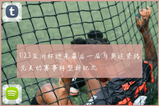 U23亚洲杯迎来最后一届与奥运资格无关的赛事转型新纪元