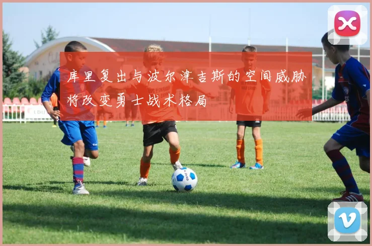 库里复出与波尔津吉斯的空间威胁将改变勇士战术格局