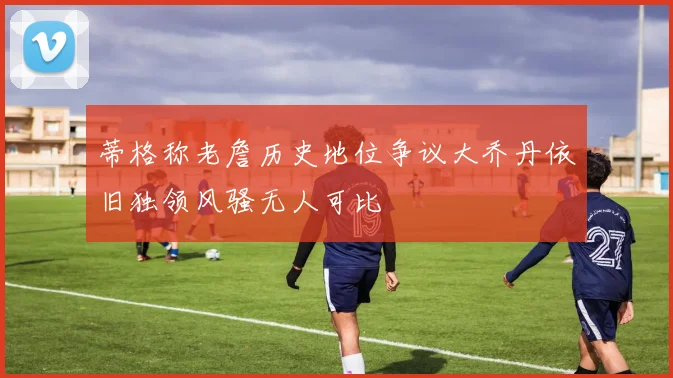 蒂格称老詹历史地位争议大乔丹依旧独领风骚无人可比
