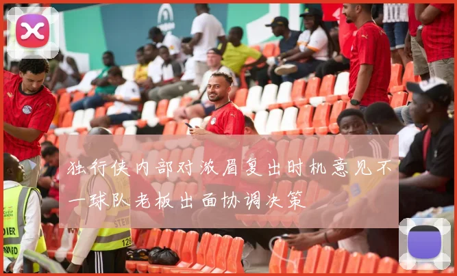 独行侠内部对浓眉复出时机意见不一球队老板出面协调决策
