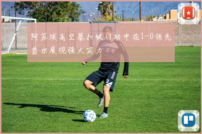 阿苏埃高空暴扣破门助申花1-0领先首尔展现强大实力