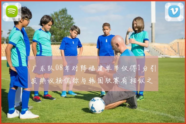 广东队08年对阵福建单节仅得1分引发热议杨侃称与韩国联赛有相似之处
