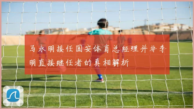 马永明接任国安体育总经理并非李明直接继任者的真相解析