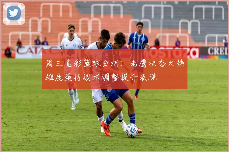 周三竞彩篮球分析：老鹰状态火热雄鹿亟待战术调整提升表现