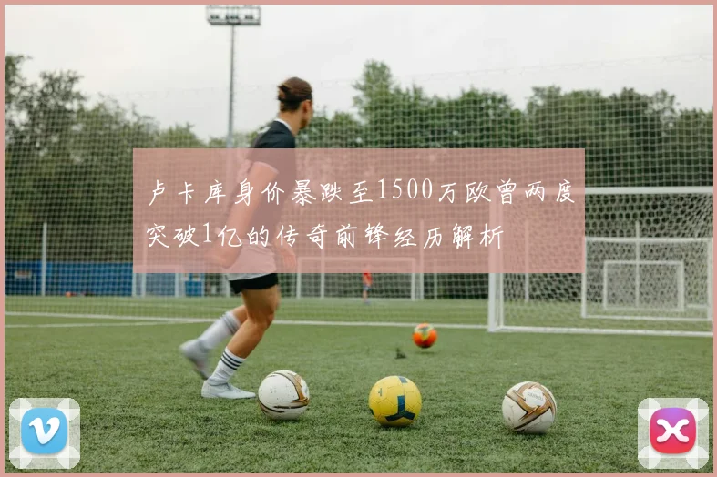 卢卡库身价暴跌至1500万欧曾两度突破1亿的传奇前锋经历解析
