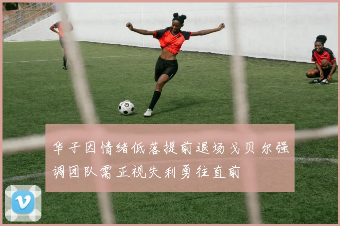 华子因情绪低落提前退场戈贝尔强调团队需正视失利勇往直前