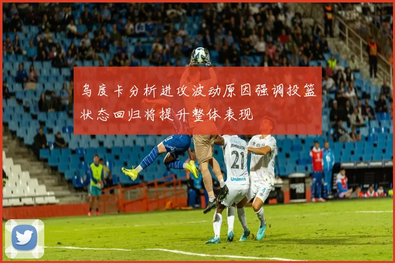 乌度卡分析进攻波动原因强调投篮状态回归将提升整体表现