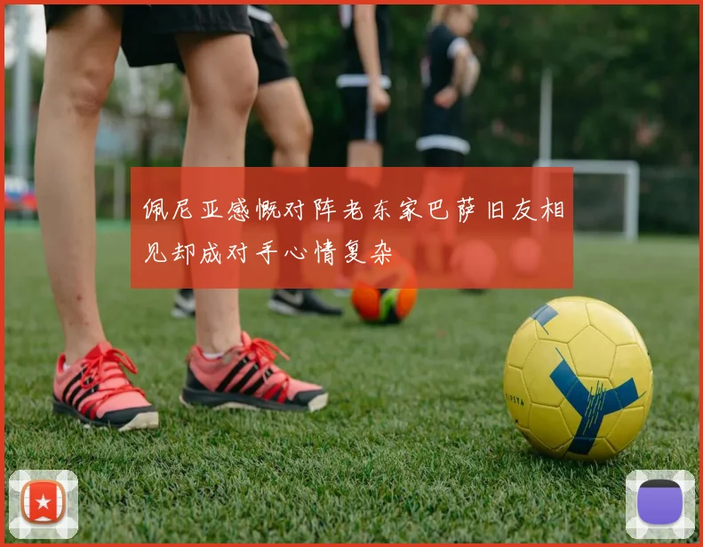 佩尼亚感慨对阵老东家巴萨旧友相见却成对手心情复杂