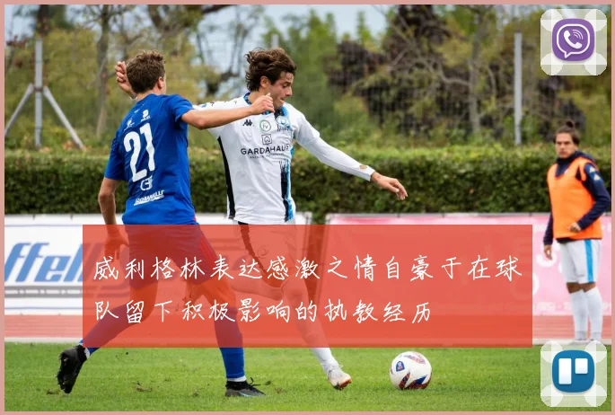 威利格林表达感激之情自豪于在球队留下积极影响的执教经历