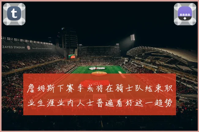 詹姆斯下赛季或将在骑士队结束职业生涯业内人士普遍看好这一趋势