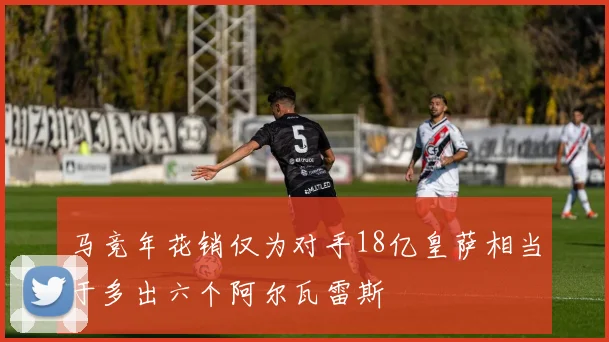 马竞年花销仅为对手18亿皇萨相当于多出六个阿尔瓦雷斯
