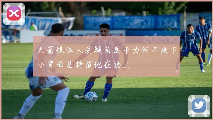 火箭媒体人质疑乌度卡为何不换下小贾而坚持留他在场上