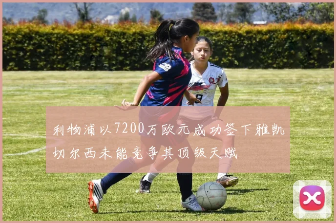 利物浦以7200万欧元成功签下雅凯切尔西未能竞争其顶级天赋